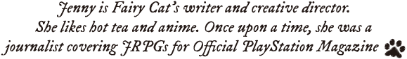 Jenny is Fairy Cat's writer and creative director. She likes hot tea and anime. Once upon a time, she was a journalist covering JRPGs for Official PlayStation Magazine